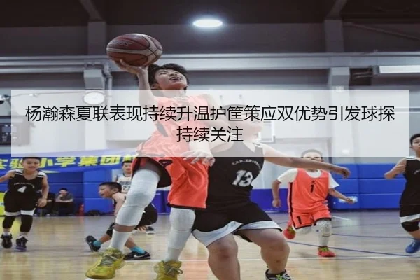 杨瀚森夏联表现持续升温护筐策应双优势引发球探持续关注