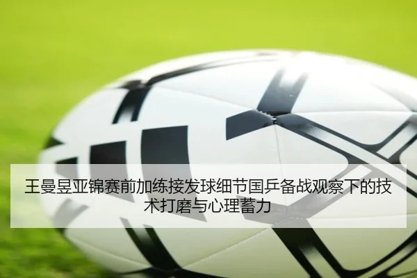 王曼昱亚锦赛前加练接发球细节国乒备战观察下的技术打磨与心理蓄力