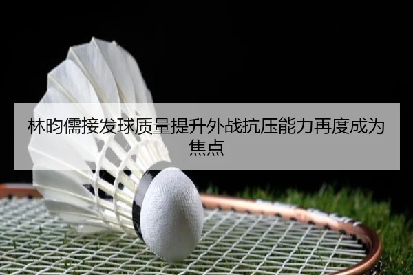 林昀儒接发球质量提升外战抗压能力再度成为焦点